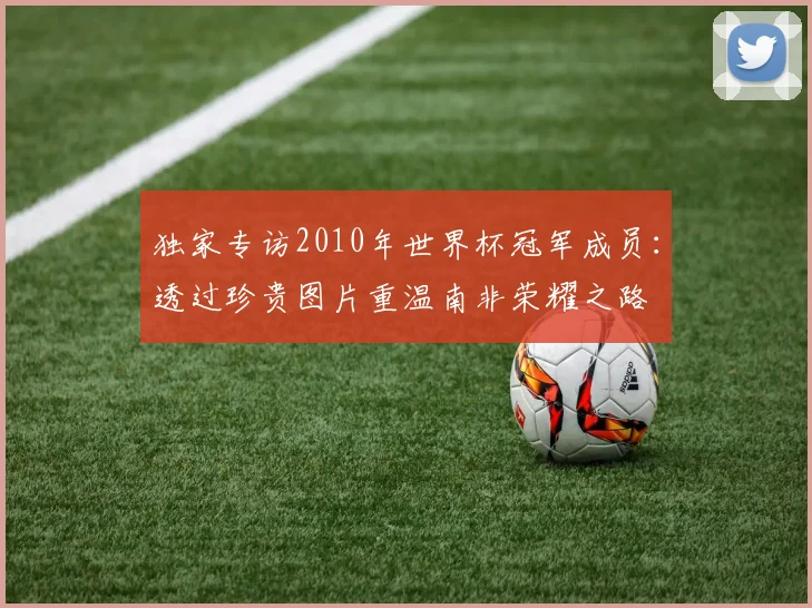 独家专访2010年世界杯冠军成员：透过珍贵图片重温南非荣耀之路