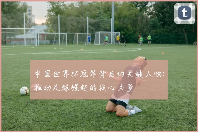 中国世界杯冠军背后的关键人物：推动足球崛起的核心力量